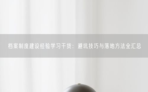档案制度建设经验学习干货：避坑技巧与落地方法全汇总