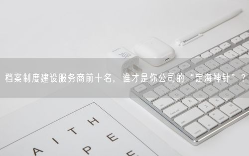 档案制度建设服务商前十名，谁才是你公司的“定海神针”？