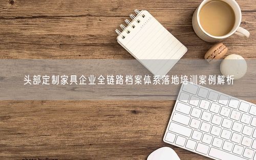 头部定制家具企业全链路档案体系落地培训案例解析
