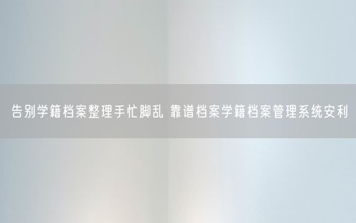 告别学籍档案整理手忙脚乱 靠谱档案学籍档案管理系统安利