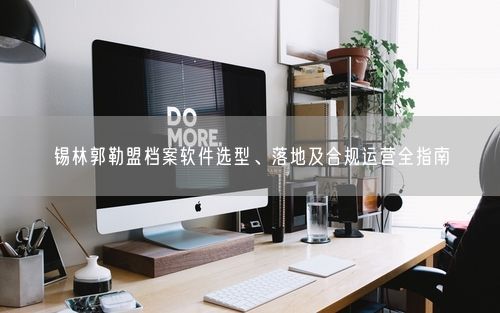 锡林郭勒盟档案软件选型、落地及合规运营全指南