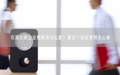 仪器仪表企业档案培训乱象？看这个实战案例怎么破