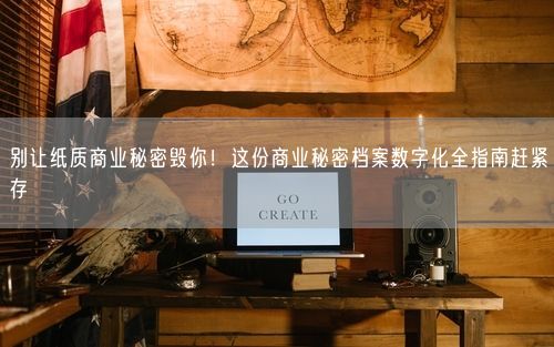 别让纸质商业秘密毁你！这份商业秘密档案数字化全指南赶紧存