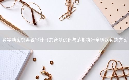 数字档案馆系统审计日志合规优化与落地执行全链路解决方案