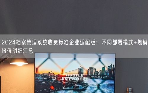 2024档案管理系统收费标准企业适配版：不同部署模式+规模报价明细汇总