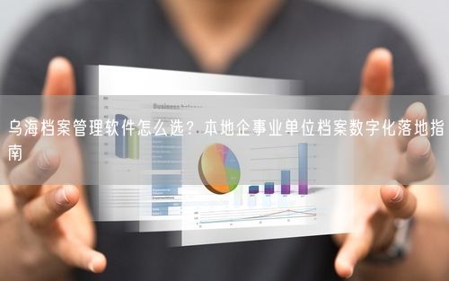 乌海档案管理软件怎么选？本地企事业单位档案数字化落地指南
