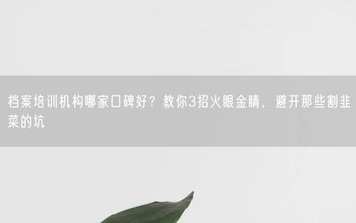 档案培训机构哪家口碑好？教你3招火眼金睛，避开那些割韭菜的坑