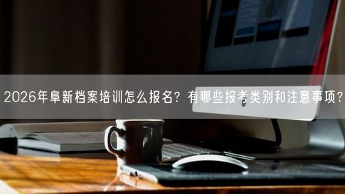 2026年阜新档案培训怎么报名？有哪些报考类别和注意事项？