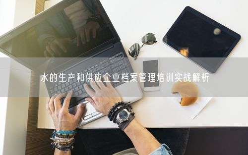 水的生产和供应企业档案管理培训实战解析