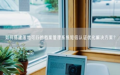 如何搭建落地可行的档案管理系统短信认证优化解决方案？