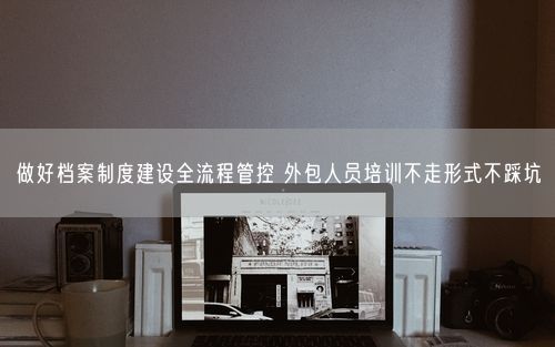 做好档案制度建设全流程管控 外包人员培训不走形式不踩坑