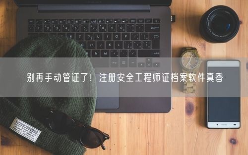别再手动管证了！注册安全工程师证档案软件真香