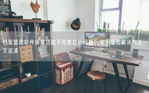 档案管理软件质量功能不完善总出问题？实用落地解决方法一文说清