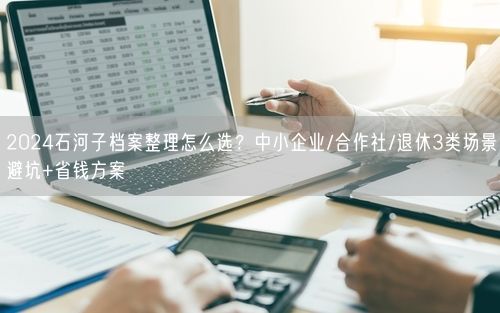 2024石河子档案整理怎么选？中小企业/合作社/退休3类场景避坑+省钱方案