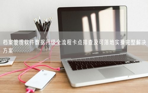 档案管理软件数据升级全流程卡点排查及可落地实操完整解决方案