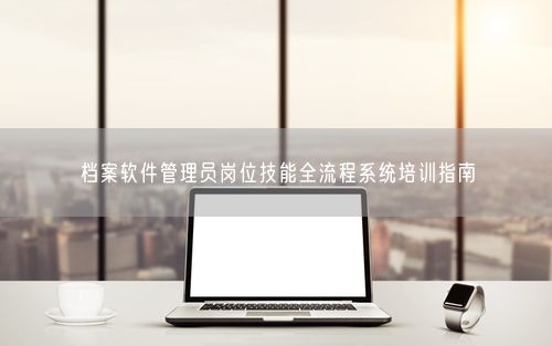 档案软件管理员岗位技能全流程系统培训指南