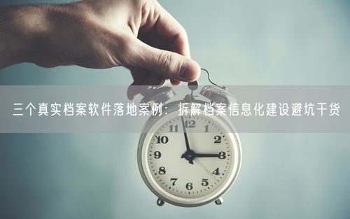 三个真实档案软件落地案例：拆解档案信息化建设避坑干货