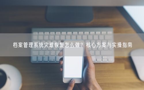 档案管理系统灾难恢复怎么做？核心方案与实操指南
