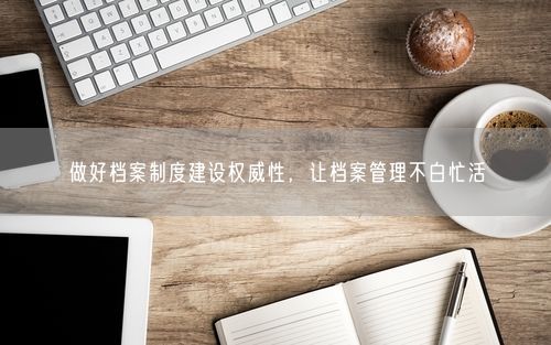 做好档案制度建设权威性，让档案管理不白忙活