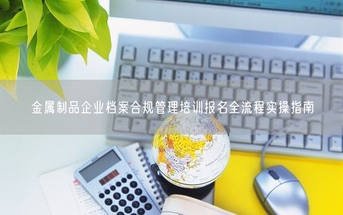 金属制品企业档案合规管理培训报名全流程实操指南