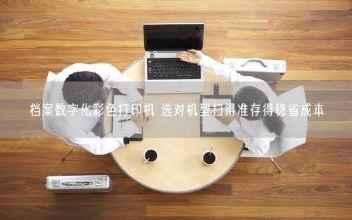 档案数字化彩色打印机 选对机型扫得准存得稳省成本