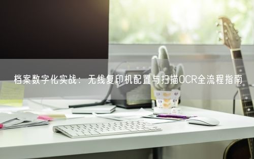 档案数字化实战：无线复印机配置与扫描OCR全流程指南