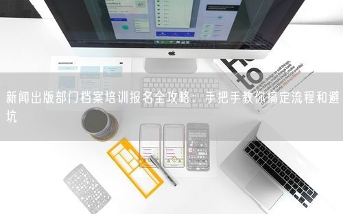 新闻出版部门档案培训报名全攻略:手把手教你搞定流程和避坑