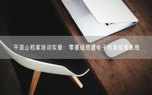 平顶山档案培训实操：零基础搭建电子档案检索系统