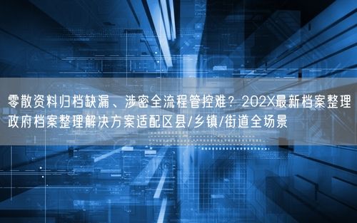 零散资料归档缺漏、涉密全流程管控难？202X最新档案整理政府档案整理解决方案适配区县/乡镇/街道全场景