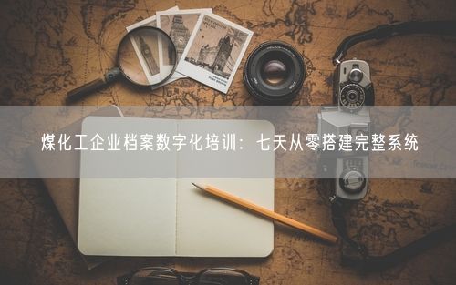 煤化工企业档案数字化培训：七天从零搭建完整系统