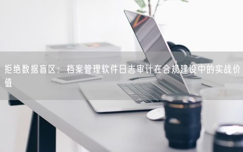 拒绝数据盲区：档案管理软件日志审计在合规建设中的实战价值
