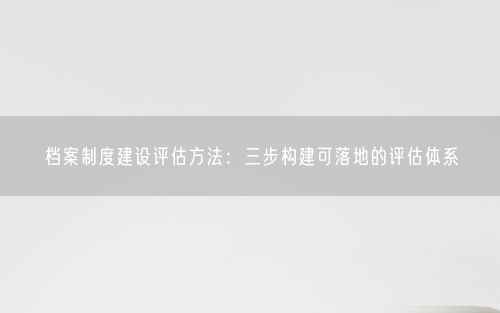 档案制度建设评估方法：三步构建可落地的评估体系