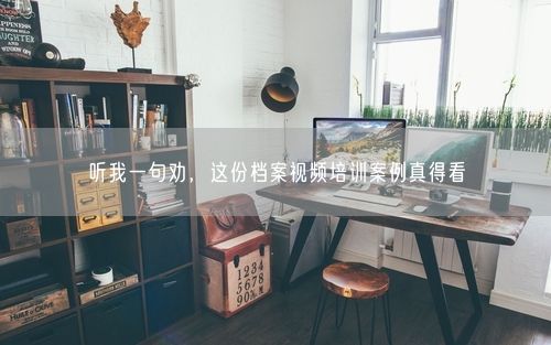 听我一句劝，这份档案视频培训案例真得看