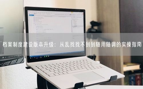 档案制度建设版本升级：从乱找找不到到随用随调的实操指南