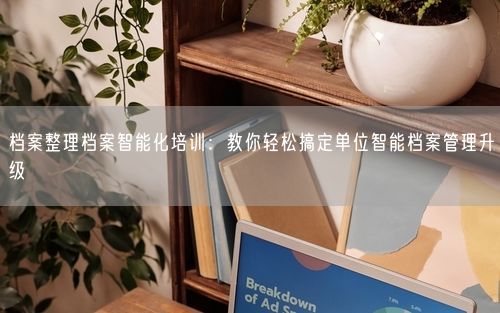 档案整理档案智能化培训：教你轻松搞定单位智能档案管理升级