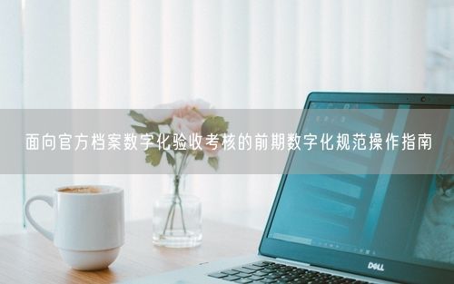 面向官方档案数字化验收考核的前期数字化规范操作指南