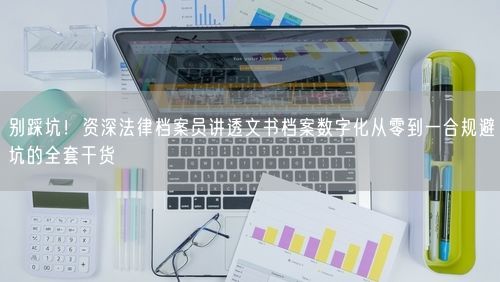 别踩坑！资深法律档案员讲透文书档案数字化从零到一合规避坑的全套干货