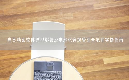 自贡档案软件选型部署及本地化合规管理全流程实操指南