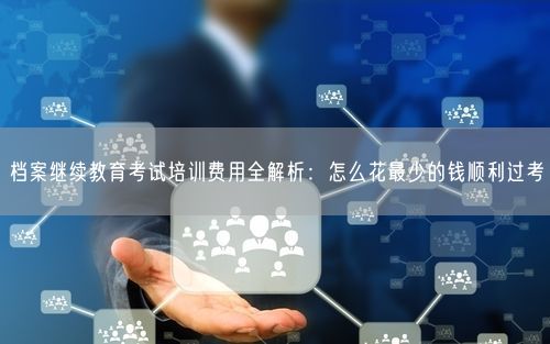 档案继续教育考试培训费用全解析：怎么花最少的钱顺利过考