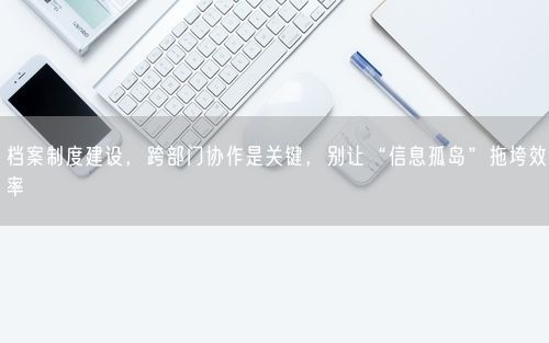 档案制度建设，跨部门协作是关键，别让“信息孤岛”拖垮效率