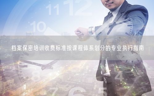 档案保密培训收费标准按课程体系划分的专业执行指南