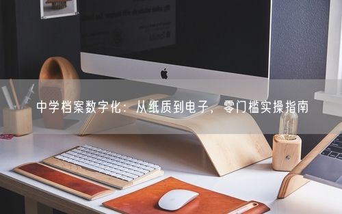 中学档案数字化：从纸质到电子，零门槛实操指南