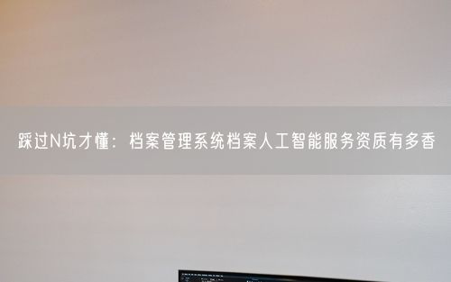 踩过N坑才懂：档案管理系统档案人工智能服务资质有多香