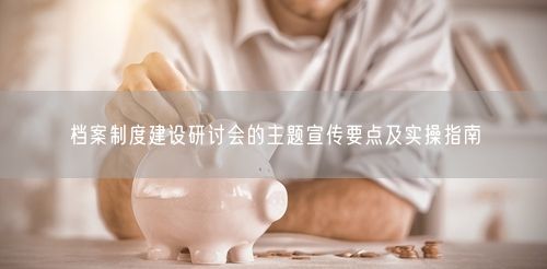 档案制度建设研讨会的主题宣传要点及实操指南
