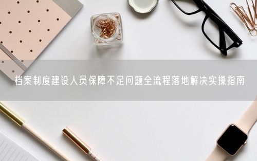 档案制度建设人员保障不足问题全流程落地解决实操指南