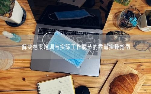解决档案培训与实际工作脱节的靠谱实操指南