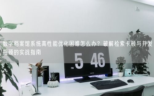 数字档案馆系统高性能优化困难怎么办？破解检索卡顿与并发瓶颈的实战指南