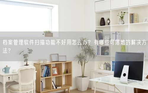 档案管理软件扫描功能不好用怎么办？有哪些可落地的解决方法？