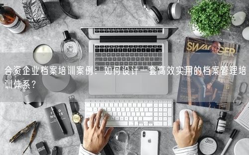 合资企业档案培训案例：如何设计一套高效实用的档案管理培训体系？