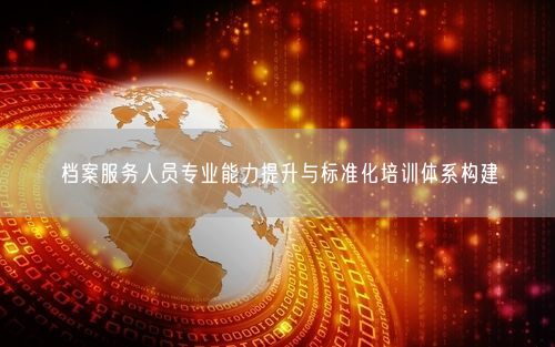 档案服务人员专业能力提升与标准化培训体系构建